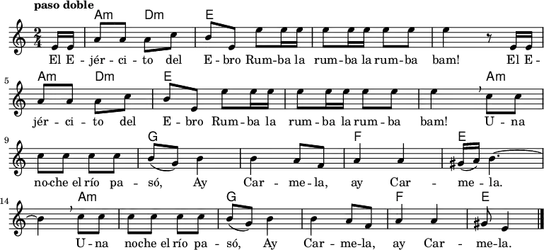 <<
\new ChordNames \chordmode {
\time 2/4
\partial 8
s8
a4:m d:m
e1
s2
a4:m d:m
e1
s4
a2.:m
g1
f2
e2.
a2.:m
g1
f2
e4.
}
\new Staff { \relative c {
\key c \major
\numericTimeSignature
\time 2/4
\partial 8
\tempo "paso doble"
e'16 e
a8 a a c
b e, e' e16 e
e8 e16 e e8 e
e4 r8 e,16 e \break
a8 a a c
b e, e' e16 e
e8 e16 e e8 e
e4\breathe c8 c \break
c c c c
b( g) b4
b a8 f
a4 a
gis16( a) b4. ~ \break
b4\breathe c8 c
c c c c
b( g) b4
b a8 f
a4 a
gis8 e4 \bar "|."
}
}
\addlyrics {
\lyricmode {
El E -- jér -- ci -- to del E -- bro
Rum -- ba la rum -- ba la rum -- ba bam!
El E -- jér -- ci -- to del E -- bro
Rum -- ba la rum -- ba la rum -- ba bam!
U -- na no -- che_el río pa -- só,
Ay Car -- me -- la, ay Car -- me -- la.
U -- na no -- che_el río pa -- só,
Ay Car -- me -- la, ay Car -- me -- la.
}
}
>>
\midi {
\context {
\Score
tempoWholesPerMinute = #(ly:make-moment 64 4)
}
}