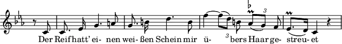 
\header {
  \version "2.16.2"
  tagline = ##f
}

\score {
  \new Staff \with {
    \remove "Time_signature_engraver"
  }

<<
  \relative c' {
    \key c \minor
    \time 3/4
    \set Score.currentBarNumber = #6
    \override TupletBracket #'bracket-visibility = ##f
    \autoBeamOff

     %%%%%%%%%%%%%%%%%%%%%%%%%% no 14 Der greise Kopf

     \partial 4 r8 c8 | c8. ees16 g4. a8 | g8. b!16 d4. b8 |
     f'4~ {\times 2/3 { f8[( d)] b! }} {\times 2/3 { as8-\prall^\markup { \flat }[( g)] f }} | ees8.^\prall[( d16)] c4 r4

  }

  \addlyrics {
    Der Reif hatt’ ei- nen wei- ßen Schein mir ü- bers Haar ge- streu- et
  }
>>
  \layout {
    \context {
      \remove "Metronome_mark_engraver"
    }
  }
  \midi {}
}
