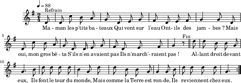 
\header {
  tagline = ##f
}

\score {
  \unfoldRepeats
  \new Staff \with {
    %\remove "Time_signature_engraver"
  }
<<
  \relative c' {
    \key g \major
    \time 2/4
    \tempo 4 = 88
    \override TupletBracket #'bracket-visibility = ##f 
    \autoBeamOff

     %%%%%%%%%%%%%%%%%%%%%%%%%% Maman les p'tits bateaux
     \partial 8 d8^"Refrain" d c' b a g d e g fis d e fis g4 g8 d 
     d c' b a g d16 d e8 g fis d e fis g4 r8^"Fin" \bar "||"
     \partial 8 d'8 d b b g g4. b8 d d d d b4 g8 d' 
     d8 b b g g4 g8 b d d d d g,4. \bar ":|."

  }

  \addlyrics {
     Ma -- man les p'tits ba -- teaux
Qui vont sur l'eau
Ont- ils des jam -- bes_?
Mais oui, mon gros bê -- ta
S'ils n'en a -- vaient pas
Ils n'march'- raient pas_!

Al -- lant droit de -- vant eux,
Ils font le tour du mon -- de,
Mais comme la Terre est ron -- de,
Ils re -- vien -- nent chez eux.
  }
>>
  \layout {
    \context {
      \remove "Metronome_mark_engraver"
    }
  }
  \midi {}
}
