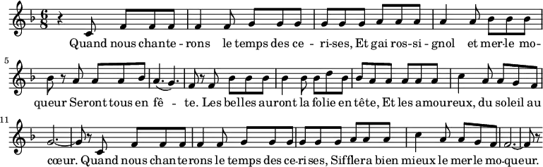 \relative c'{
\clef treble
\key d \minor
\time 6/8
r4 c8 f f f f4 f8 g g g g
g g a a a a4 a8 bes bes bes bes
r a a a bes a4. ( g4. ) f8 r
f bes bes bes bes4 bes8 bes d bes bes a
a a a a c4 a8 a g f g2. ~ g8 r
c,8 f f f f4 f8 g g g g
g g a a a c4 a8 a g f f2. ~ f8 r
}
\addlyrics {
\lyricmode {
Quand nous chan -- te -- rons le temps des ce -- ri -- ses,
Et gai ros -- si -- gnol et mer -- le mo -- queur
Se -- ront tous en fê -- te.
Les bel -- les au -- ront la fo -- lie en tê -- te,
Et les a -- mou -- reux, du so -- leil au cœur.
Quand nous chan -- te -- rons le temps des ce -- ri -- ses,
Sif -- fle -- ra bien mieux le mer -- le mo -- queur.
}
}
\midi {
\context {
\Score
tempoWholesPerMinute = #(ly:make-moment 40 2)
}
}