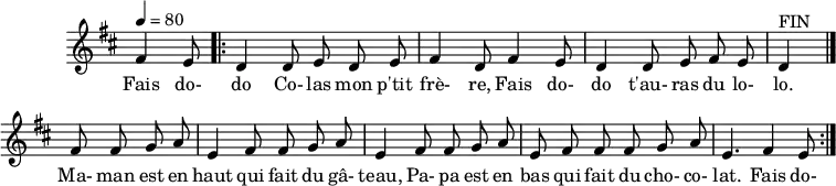 \header {
tagline = ##f
}
\score {
\new Staff \with {
\remove "Time_signature_engraver"
}
<<
\relative c' {
\key d \major
\time 6/8
\tempo 4 = 80
%\override TupletBracket #'bracket-visibility = ##f
\autoBeamOff
%%%%%%%%%%%%%%%%%%%%%%%%%% fais dodo
\partial 4. fis4 e8
\repeat volta 2 { \bar ".|:"
d4 d8 e d e fis4 d8 fis4 e8 d4 d8 e fis e d4^"FIN"
\bar "|."
\repeat unfold 2 { fis8 fis g a e4 } fis8 fis g a e fis fis fis g a e4. fis4 e8
}
}
\addlyrics {
Fais do- do Co- las mon p'tit frè- re, Fais do- do t'au- ras du lo- lo. Ma- man est en haut qui fait du gâ- teau,
Pa- pa est en bas qui fait du cho- co- lat. Fais do-
}
>>
\layout {
\context {
\remove "Metronome_mark_engraver"
}
}
\midi {}
}
