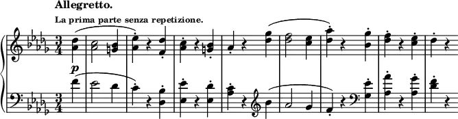 \new PianoStaff <<
\new Staff = "right" \with {
midiInstrument = "acoustic grand"
} \relative c'' { \set Score.tempoHideNote = ##t
\key des \major
\numericTimeSignature
\time 3/4
\partial 4
\tempo \markup {
\column {
\line { Allegretto. }
\line \tiny { La prima parte senza repetizione. }
}
} 4 = 180
<aes des>4(\p
<aes c>2 <g bes>4
<aes ees'>)-. r <f des'>-.
<aes c>-. r <g bes>-.
aes-. r <des ges>(
<des f>2 <c ees>4
<des aes'>)-. r <bes ges'>-.
<des f>-. r <c ees>-.
des-. r
}
\new Staff = "left" \with {
midiInstrument = "acoustic grand"
} {
\clef bass \relative c' {
\key des \major
\numericTimeSignature
\time 3/4
\partial 4
\tempo "Allegretto."
f4(
ees2 des4
c)-. r <des, bes'>-.
<ees ees'>-. r <ees des'>-.
<aes c>-.r \clef treble bes'(
aes2 ges4
f)-. r \clef bass <ges, ees'>-.
<aes aes'>-. r <aes ges'>-.
<des f>-. r
}
}
>>
\midi {
\context {
\Score
tempoWholesPerMinute = #(ly:make-moment 112 4)
}
}